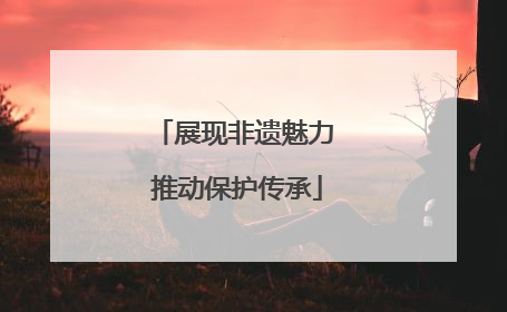 展现非遗魅力 推动保护传承